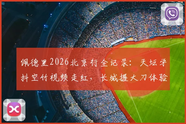 佩德里2026北京行全记录:天坛学抖空竹视频走红,长城握大刀体验中华武术魅力