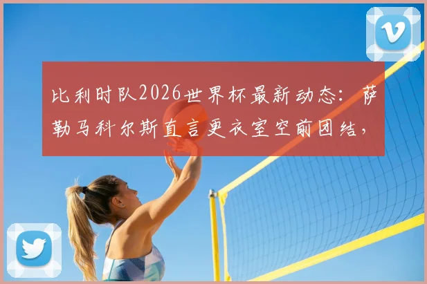 比利时队2026世界杯最新动态：萨勒马科尔斯直言更衣室空前团结，详解多库核心作用与备战关键