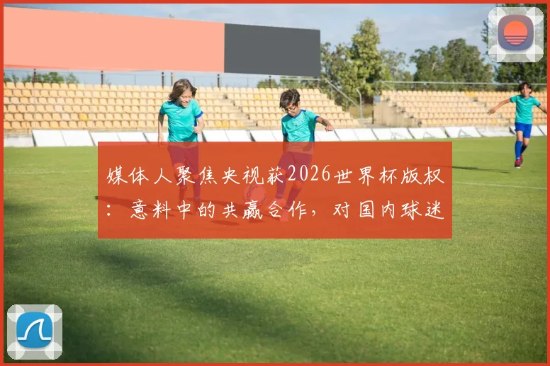 媒体人聚焦央视获2026世界杯版权:意料中的共赢合作,对国内球迷观赛体验将产生哪些实质影响?