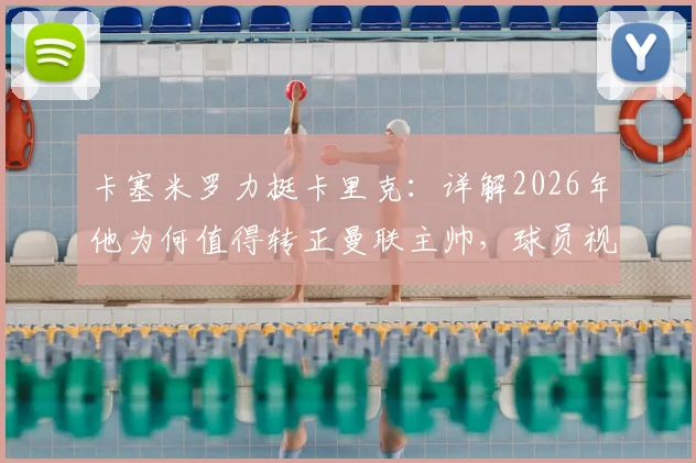 卡塞米罗力挺卡里克:详解2026年他为何值得转正曼联主帅,球员视角下的优秀教练评价