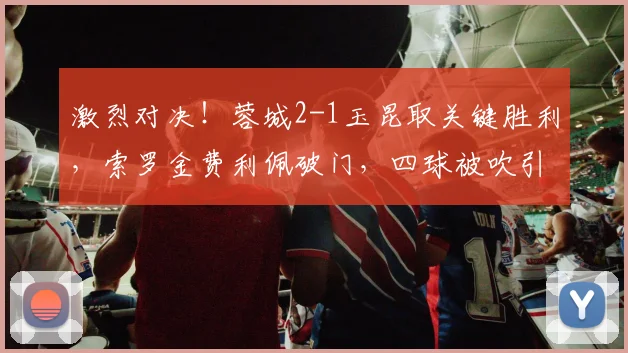 激烈对决!蓉城2-1玉昆取关键胜利,索罗金费利佩破门,四球被吹引争议