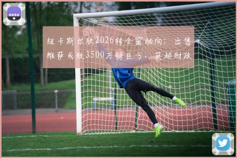 纽卡斯尔联2026转会窗动向：出售维萨或致3500万镑巨亏，英超财政压力几何？