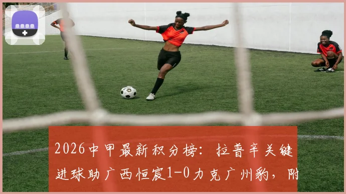 2026中甲最新积分榜:拉普辛关键进球助广西恒宸1-0力克广州豹,附双方全场数据分析