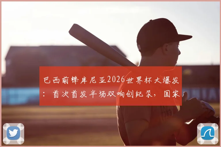 巴西前锋库尼亚2026世界杯大爆发：首次首发半场双响创纪录，国家队进球数飙升引关注