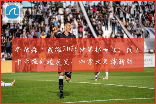 乔纳森·戴维2026世界杯专访：闯入十六强创造历史，加拿大足球新时代崛起之路全解析