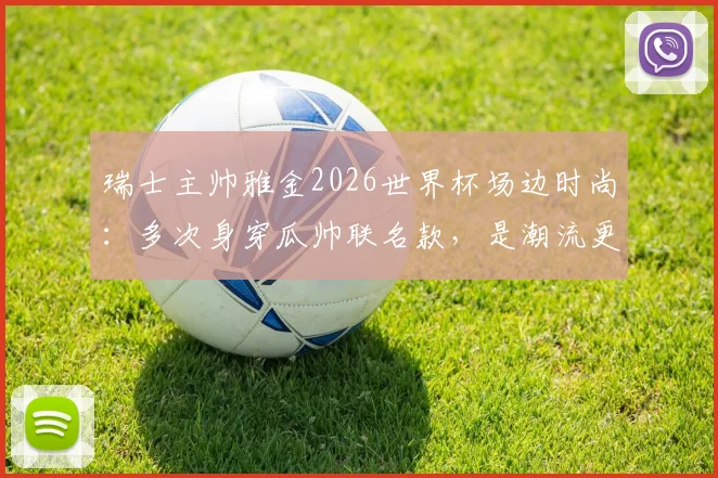 瑞士主帅雅金2026世界杯场边时尚：多次身穿瓜帅联名款，是潮流更是赢球密码？带队头名出线全解析