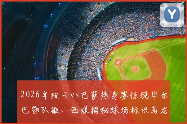 2026年纽卡vs巴萨热身赛惊现毕尔巴鄂队徽,西媒揭秘球场标识乌龙全过程