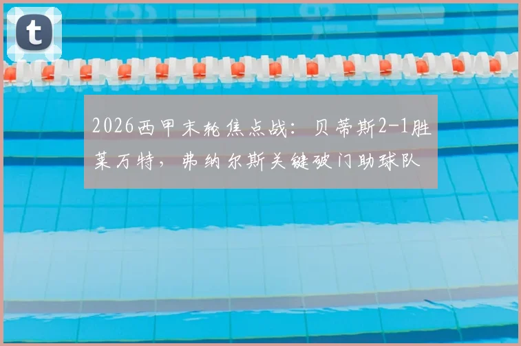 2026西甲末轮焦点战：贝蒂斯2-1胜莱万特，弗纳尔斯关键破门助球队惊险保级全解析