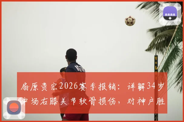 扇原贵宏2026赛季报销:详解34岁中场右膝关节软骨损伤,对神户胜利船有何重大影响?