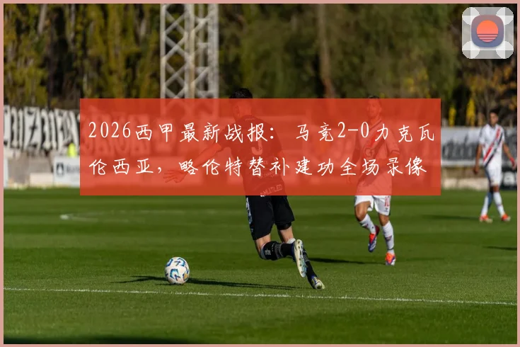 2026西甲最新战报：马竞2-0力克瓦伦西亚，略伦特替补建功全场录像回放，深度解析卢克首秀表现与西蒙尼战术调整