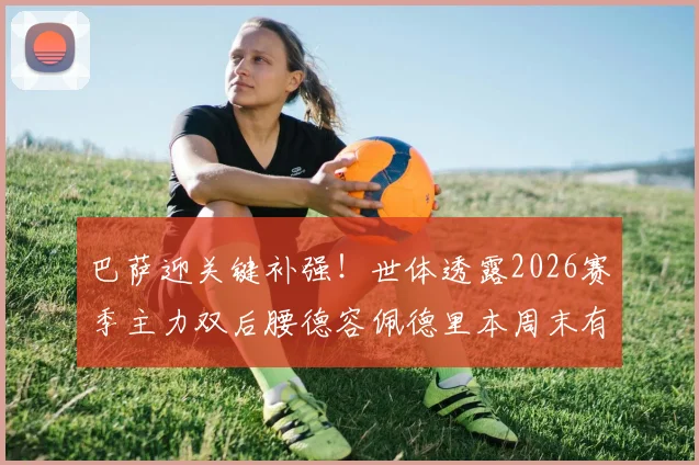 巴萨迎关键补强!世体透露2026赛季主力双后腰德容佩德里本周末有望复出,详解中场组合回归影响