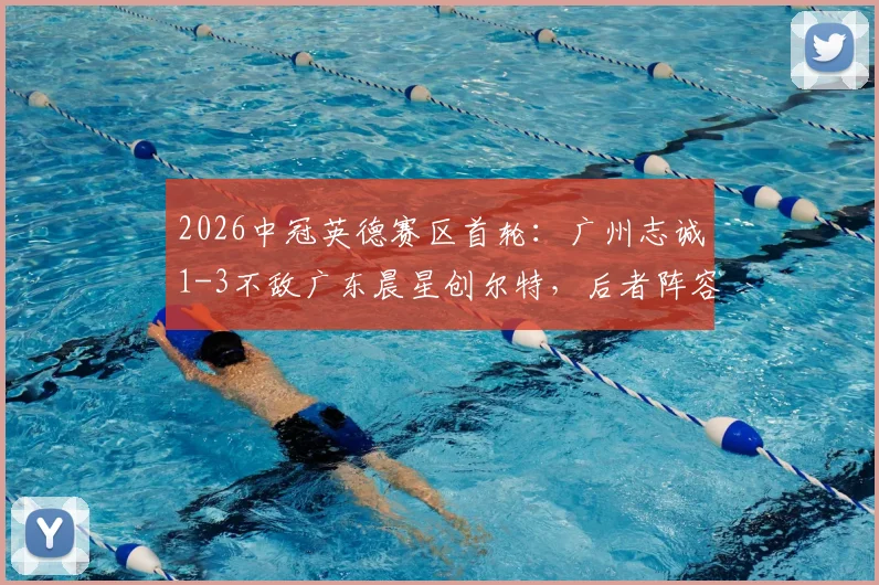 2026中冠英德赛区首轮：广州志诚1-3不敌广东晨星创尔特，后者阵容打法解析