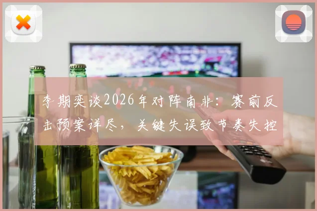 李期奕谈2026年对阵南非：赛前反击预案详尽，关键失误致节奏失控，赛后深度解析
