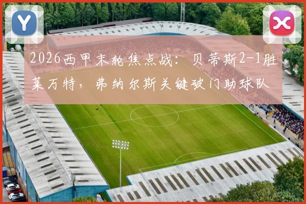2026西甲末轮焦点战：贝蒂斯2-1胜莱万特，弗纳尔斯关键破门助球队惊险保级全解析