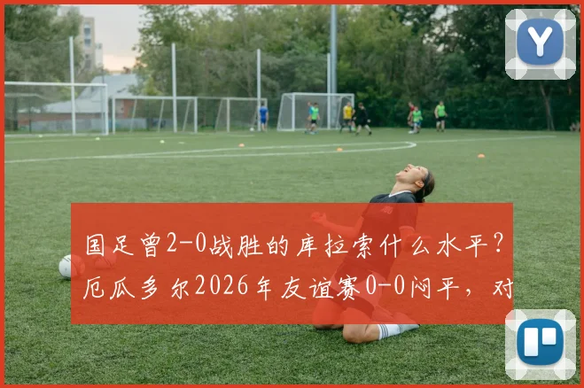国足曾2-0战胜的库拉索什么水平？厄瓜多尔2026年友谊赛0-0闷平，对比分析两队实力与国足现状