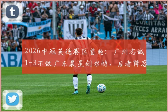 2026中冠英德赛区首轮:广州志诚1-3不敌广东晨星创尔特,后者阵容打法解析