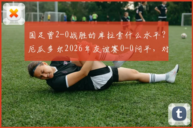 国足曾2-0战胜的库拉索什么水平?厄瓜多尔2026年友谊赛0-0闷平,对比分析两队实力与国足现状