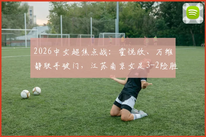 2026中女超焦点战：霍悦欣、万维静联手破门，江苏南京女足3-2险胜四川女足，附全场视频回放