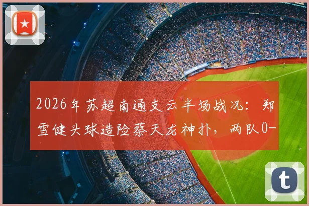2026年苏超南通支云半场战况:郑雪健头球造险蔡天龙神扑,两队0-0暂时互交白卷