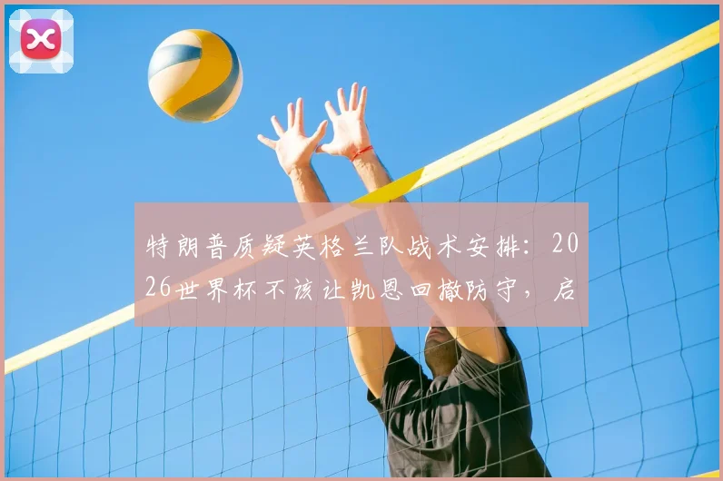 特朗普质疑英格兰队战术安排：2026世界杯不该让凯恩回撤防守，启用巴洛贡解决锋线争议