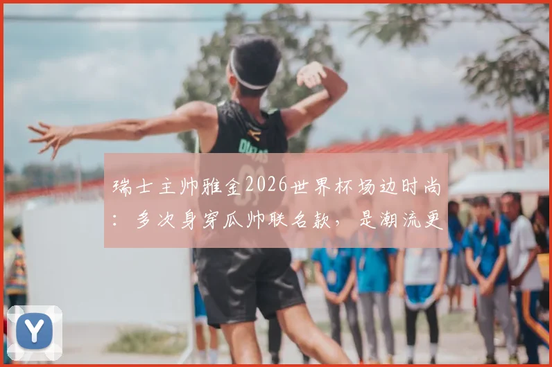 瑞士主帅雅金2026世界杯场边时尚：多次身穿瓜帅联名款，是潮流更是赢球密码？带队头名出线全解析