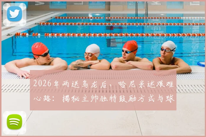 2026年两送乌龙后,哈尼亲述艰难心路:揭秘主帅独特鼓励方式与球员心理重建全记录