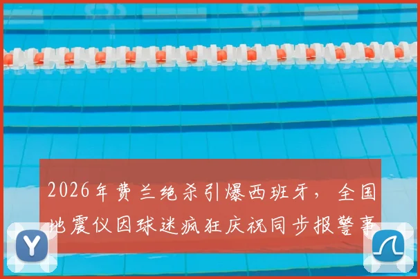 2026年费兰绝杀引爆西班牙,全国地震仪因球迷疯狂庆祝同步报警事件回顾