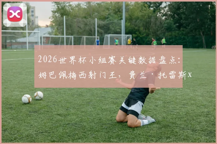 2026世界杯小组赛关键数据盘点:姆巴佩梅西射门王,费兰·托雷斯xG效率解析,附核心进攻术语科普