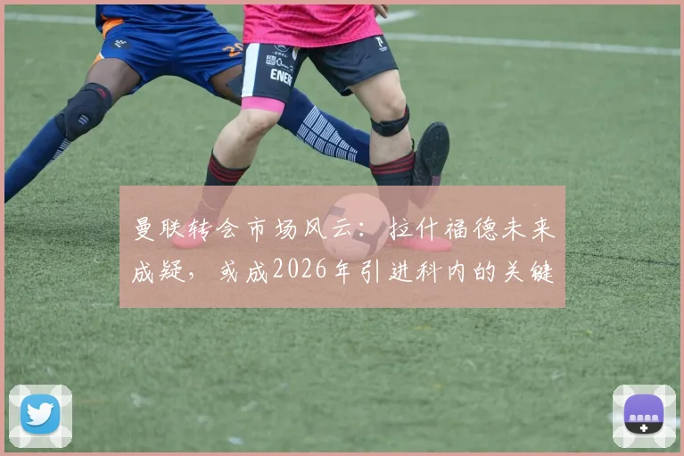 曼联转会市场风云：拉什福德未来成疑，或成2026年引进科内的关键交易筹码