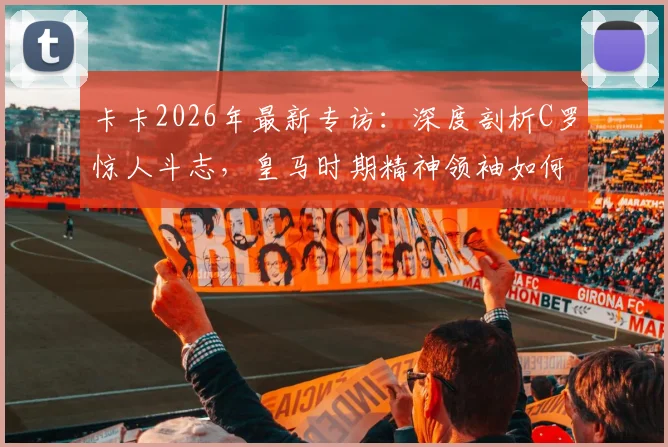 卡卡2026年最新专访：深度剖析C罗惊人斗志，皇马时期精神领袖如何影响全队，卡C罗惺惺相惜内幕
