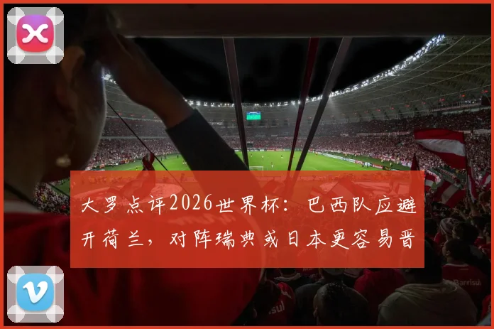 大罗点评2026世界杯:巴西队应避开荷兰,对阵瑞典或日本更容易晋级,附潜在对手实力分析