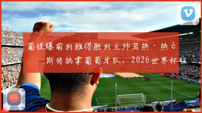 葡媒曝前利雅得胜利主帅若热·热苏斯将执掌葡萄牙队，2026世界杯征程新帅人选与战术解析