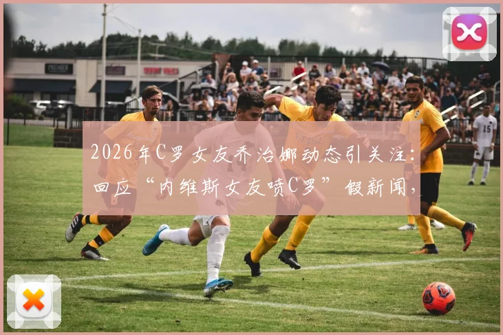 2026年C罗女友乔治娜动态引关注：回应“内维斯女友喷C罗”假新闻，真相究竟如何？
