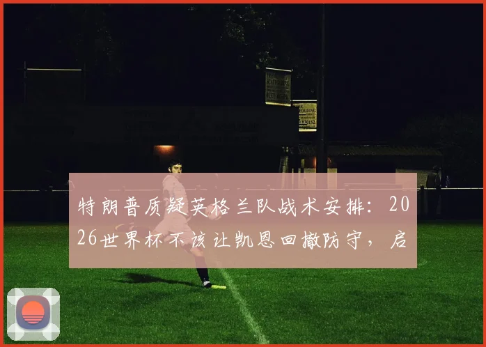 特朗普质疑英格兰队战术安排:2026世界杯不该让凯恩回撤防守,启用巴洛贡解决锋线争议
