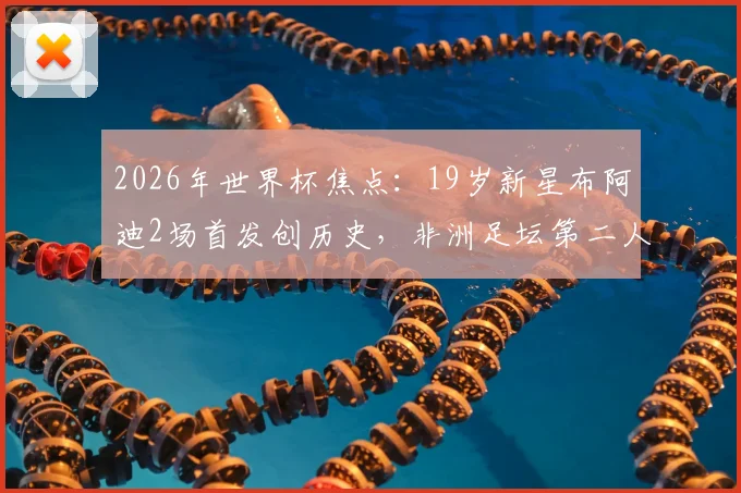 2026年世界杯焦点:19岁新星布阿迪2场首发创历史,非洲足坛第二人之路全解析,技术特点与未来前景深度探讨