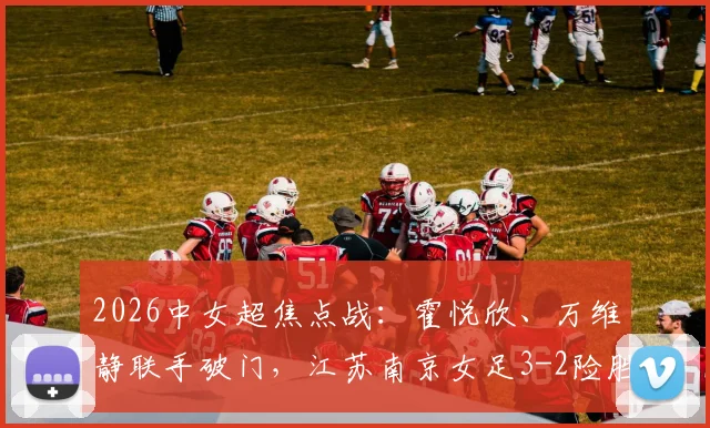 2026中女超焦点战:霍悦欣、万维静联手破门,江苏南京女足3-2险胜四川女足,附全场视频回放