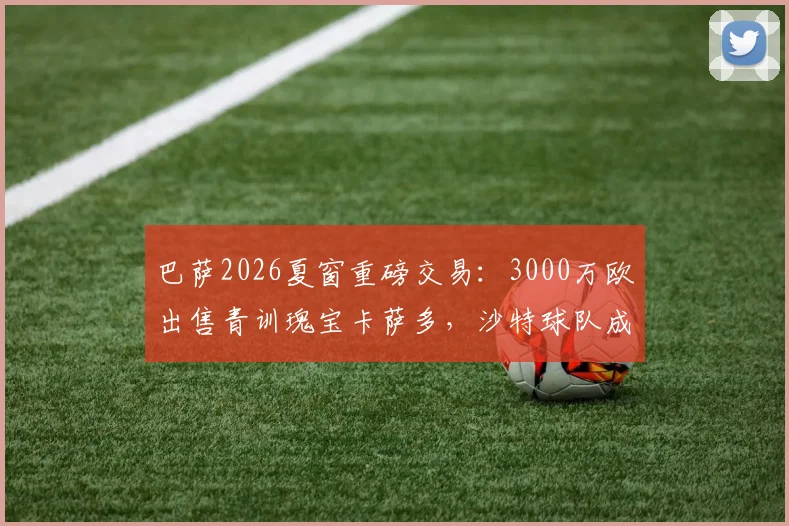 巴萨2026夏窗重磅交易：3000万欧出售青训瑰宝卡萨多，沙特球队成潜在下家，转会传闻深度剖析