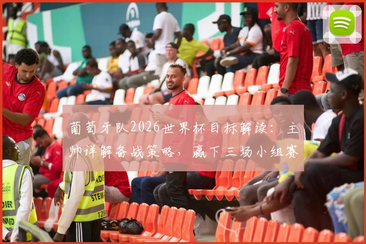 葡萄牙队2026世界杯目标解读:主帅详解备战策略,赢下三场小组赛信心从何而来