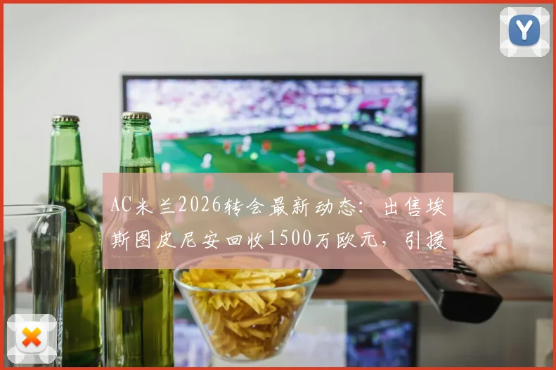 AC米兰2026转会最新动态：出售埃斯图皮尼安回收1500万欧元，引援资金筹集方案解读