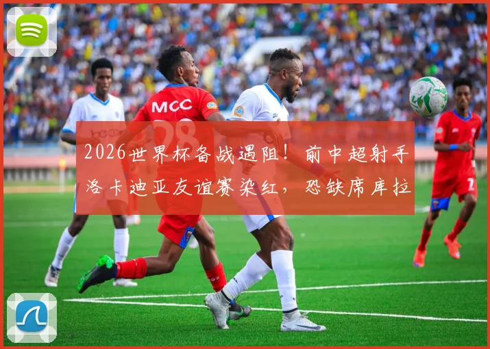 2026世界杯备战遇阻！前中超射手洛卡迪亚友谊赛染红，恐缺席库拉索关键首战，锋线告急引关注