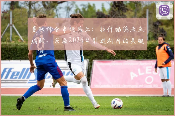 曼联转会市场风云：拉什福德未来成疑，或成2026年引进科内的关键交易筹码
