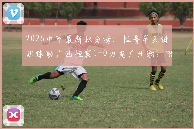 2026中甲最新积分榜：拉普辛关键进球助广西恒宸1-0力克广州豹，附双方全场数据分析