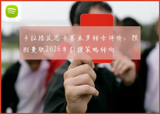 卡拉格反思卡塞米罗转会评价,预测曼联2026年引援策略转向