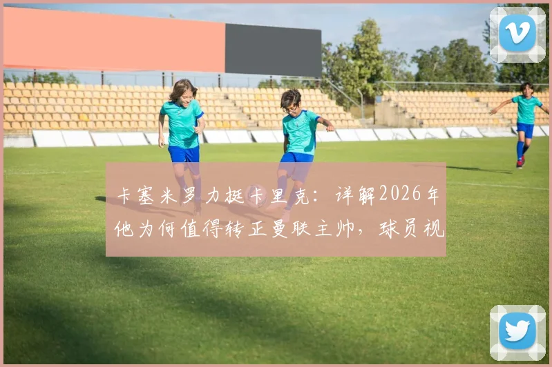 卡塞米罗力挺卡里克：详解2026年他为何值得转正曼联主帅，球员视角下的优秀教练评价