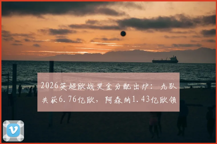2026英超欧战奖金分配出炉:九队共获6.76亿欧,阿森纳1.43亿欧领跑