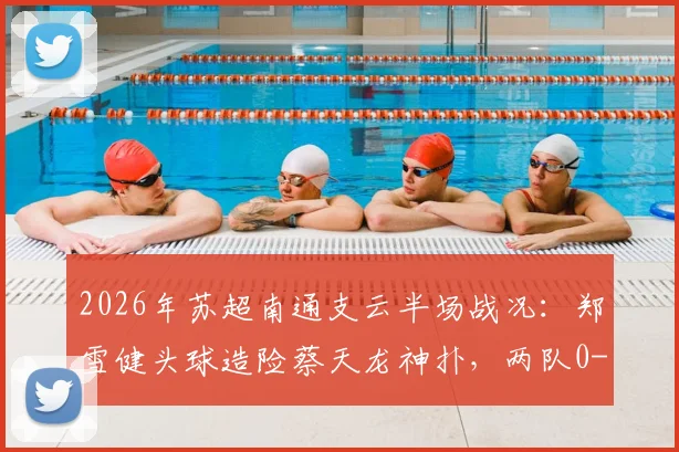 2026年苏超南通支云半场战况：郑雪健头球造险蔡天龙神扑，两队0-0暂时互交白卷