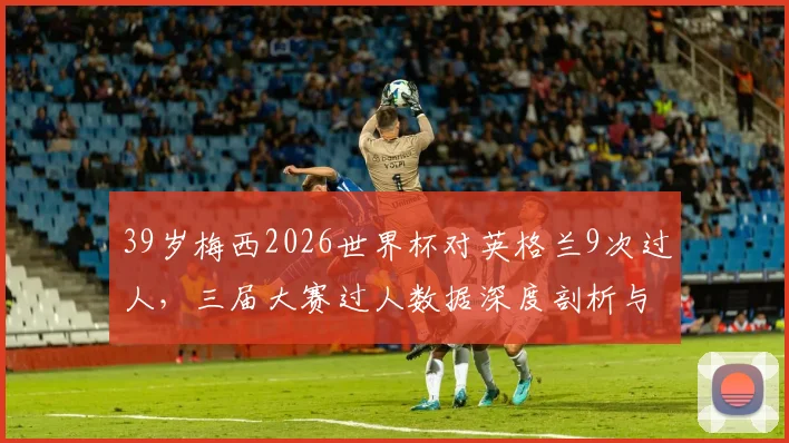 39岁梅西2026世界杯对英格兰9次过人,三届大赛过人数据深度剖析与技术解读