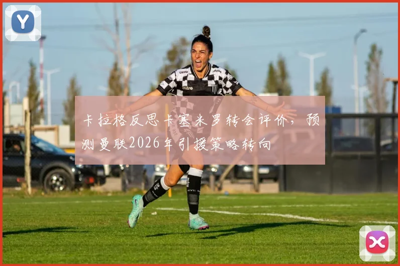 卡拉格反思卡塞米罗转会评价，预测曼联2026年引援策略转向