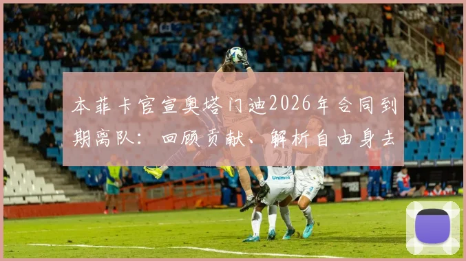 本菲卡官宣奥塔门迪2026年合同到期离队：回顾贡献、解析自由身去向及未来祝福