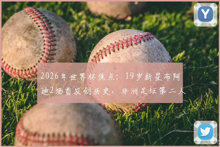 2026年世界杯焦点：19岁新星布阿迪2场首发创历史，非洲足坛第二人之路全解析，技术特点与未来前景深度探讨